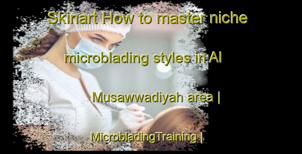 Skinart How to master niche microblading styles in Al Musawwadiyah area | MicrobladingTraining | MicrobladingClasses | SkinartTraining-Yemen